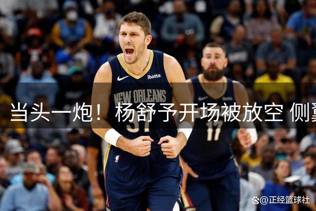 当头一炮！杨舒予开场被放空 侧翼抬手三分洞穿篮心