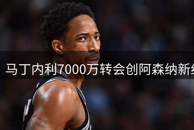 马丁内利7000万转会创阿森纳新纪录